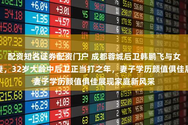 配资知名证券配资门户 成都蓉城后卫韩鹏飞与女友领证结为夫妻，32岁大龄中后卫正当打之年，妻子学历颜值俱佳展现家庭新风采