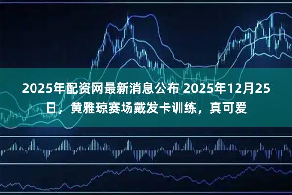 2025年配资网最新消息公布 2025年12月25日，黄雅琼赛场戴发卡训练，真可爱