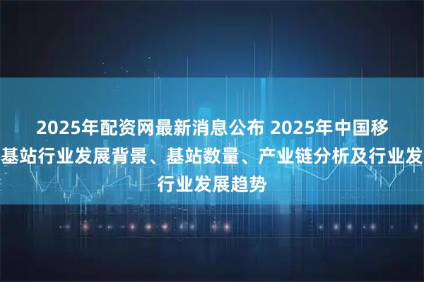2025年配资网最新消息公布 2025年中国移动电话基站行业发展背景、基站数量、产业链分析及行业发展趋势