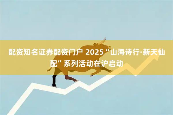 配资知名证券配资门户 2025“山海诗行·新天仙配”系列活动在沪启动