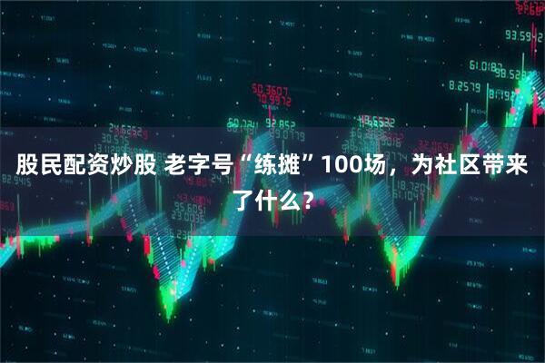 股民配资炒股 老字号“练摊”100场，为社区带来了什么？