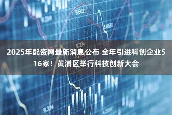 2025年配资网最新消息公布 全年引进科创企业516家！黄浦区举行科技创新大会