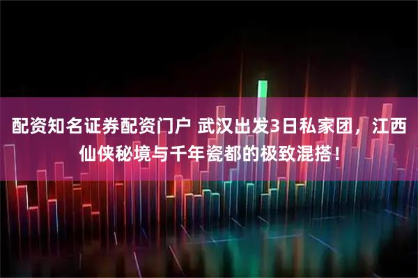 配资知名证券配资门户 武汉出发3日私家团，江西仙侠秘境与千年瓷都的极致混搭！