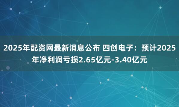 2025年配资网最新消息公布 四创电子：预计2025年净利润亏损2.65亿元-3.40亿元