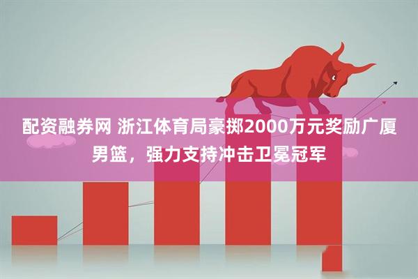 配资融券网 浙江体育局豪掷2000万元奖励广厦男篮，强力支持冲击卫冕冠军