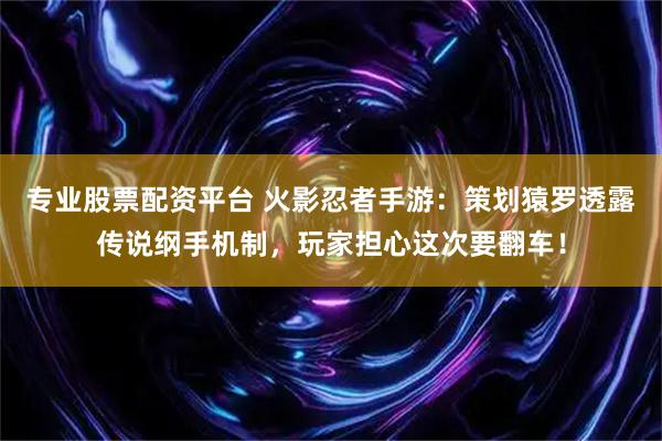 专业股票配资平台 火影忍者手游：策划猿罗透露传说纲手机制，玩家担心这次要翻车！