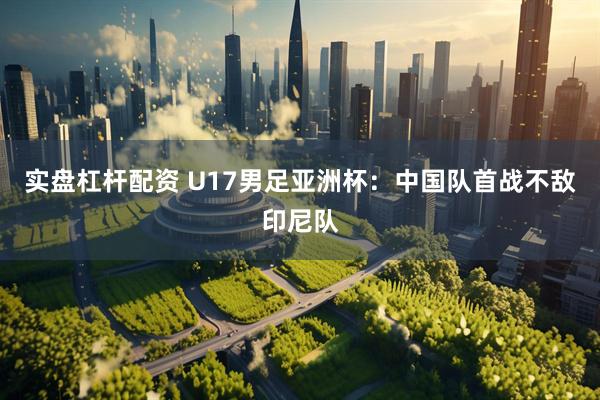 实盘杠杆配资 U17男足亚洲杯：中国队首战不敌印尼队