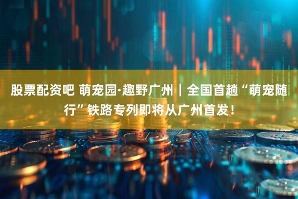 股票配资吧 萌宠园·趣野广州｜全国首趟“萌宠随行”铁路专列即将从广州首发！