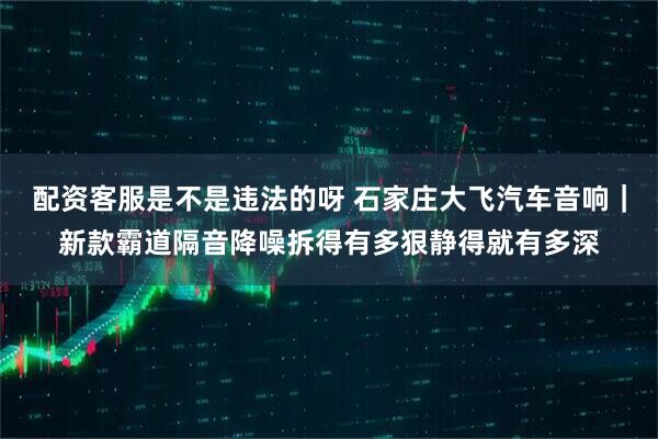 配资客服是不是违法的呀 石家庄大飞汽车音响｜新款霸道隔音降噪拆得有多狠静得就有多深