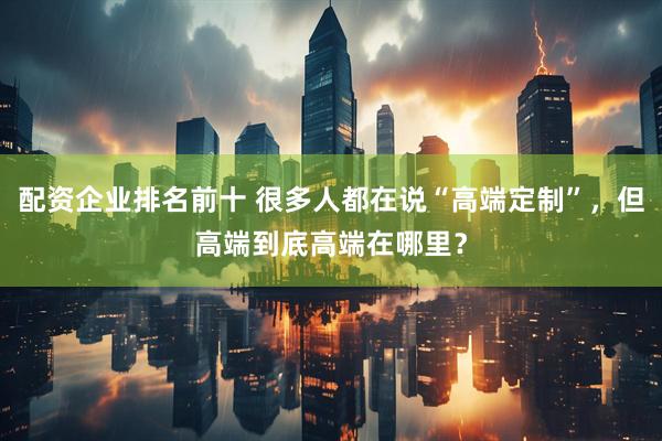 配资企业排名前十 很多人都在说“高端定制”，但高端到底高端在哪里？