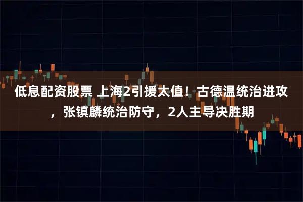 低息配资股票 上海2引援太值!古德温统治进攻,张镇麟统治防守,2人主导决胜期