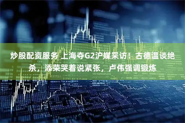 炒股配资服务 上海夺G2沪媒采访！古德温谈绝杀，添荣哭着说紧张，卢伟强调锻炼