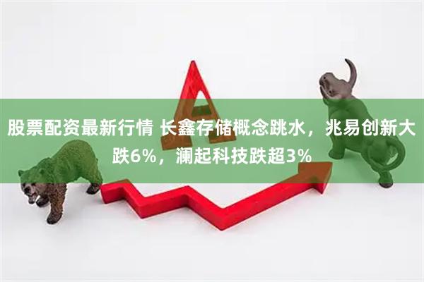 股票配资最新行情 长鑫存储概念跳水，兆易创新大跌6%，澜起科技跌超3%