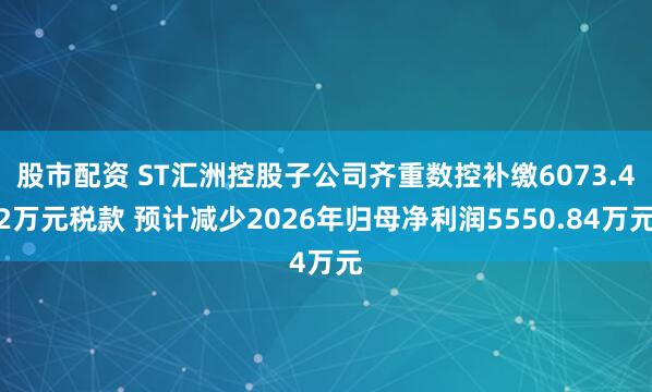 股市配资 ST汇洲控股子公司齐重数控补缴6073.42万元税款 预计减少2026年归母净利润5550.84万元