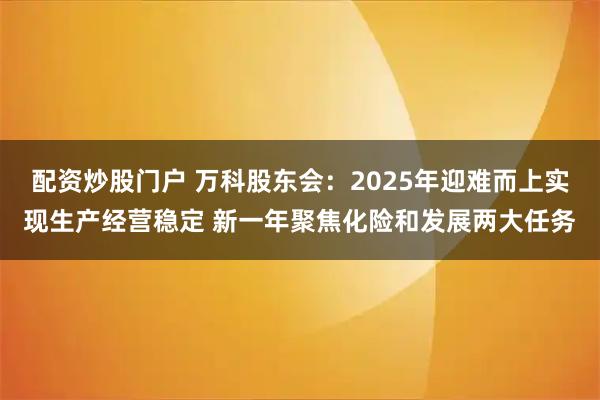 配资炒股门户 万科股东会：2025年迎难而上实现生产经营稳定 新一年聚焦化险和发展两大任务