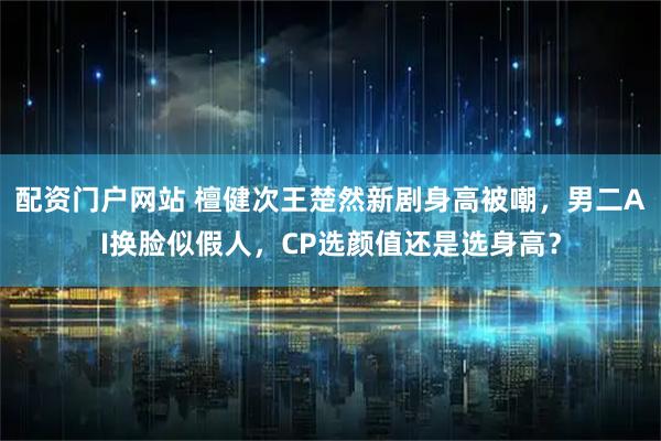 配资门户网站 檀健次王楚然新剧身高被嘲，男二AI换脸似假人，CP选颜值还是选身高？