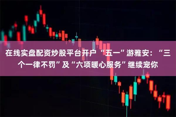 在线实盘配资炒股平台开户 “五一”游雅安：“三个一律不罚”及“六项暖心服务”继续宠你