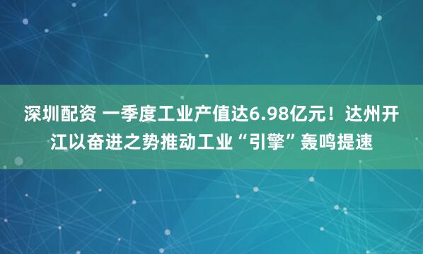 深圳配资 一季度工业产值达6.98亿元！达州开江以奋进之势推动工业“引擎”轰鸣提速