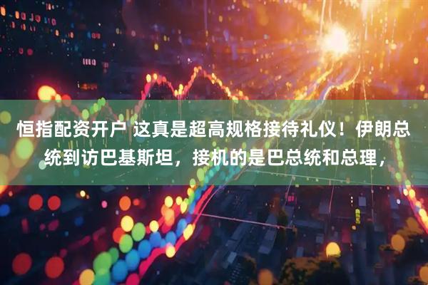 恒指配资开户 这真是超高规格接待礼仪!伊朗总统到访巴基斯坦,接机的是巴总统和总理,
