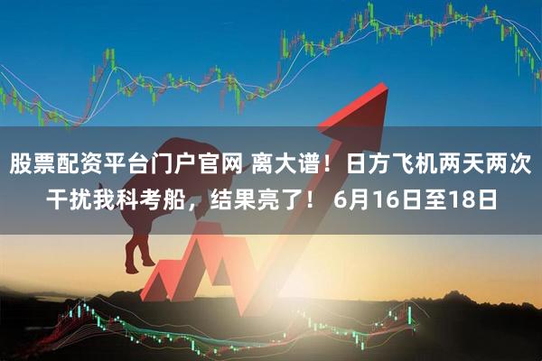 股票配资平台门户官网 离大谱！日方飞机两天两次干扰我科考船，结果亮了！ 6月16日至18日