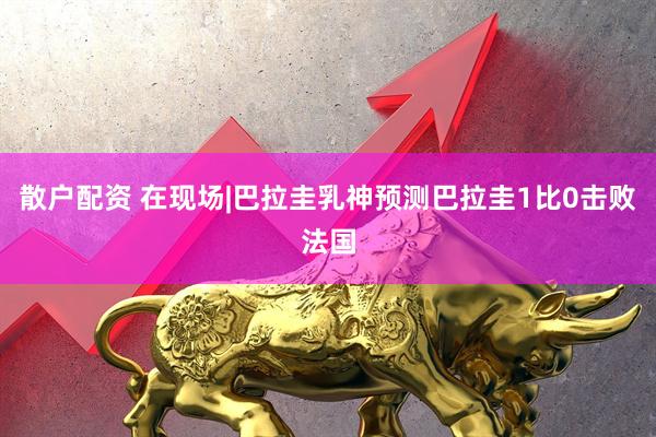 散户配资 在现场|巴拉圭乳神预测巴拉圭1比0击败法国