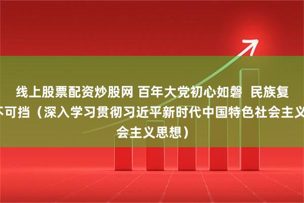 线上股票配资炒股网 百年大党初心如磐  民族复兴势不可挡（深入学习贯彻习近平新时代中国特色社会主义思想）