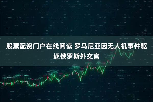 股票配资门户在线阅读 罗马尼亚因无人机事件驱逐俄罗斯外交官